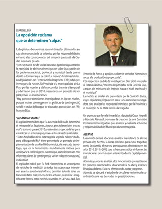 DIARIO EL DÍA
La oposición reclama
que se determinen“culpas”
La Legislatura bonaerense se convirtió en los últimos días en
caja de resonancia de la polémica por las responsabilidades
en torno a las consecuencias del temporal que azotó a la Ciu-
dad la semana pasada.
Y,enesemarco,desdevariasbancadasopositorasplantearon
la necesidad de abrir una investigación sobre la actuación de
los gobiernos nacional, provincial y municipal desde que se
desatólatormentaquesecobróalmenos52víctimasfatales.
LoslegisladoresdelFrenteAmplioProgresista(FAP)pidióayer
investigar a la Nación, la Provincia y la municipalidad de La
Plata por las muertes y daños ocurridos durante el temporal
y advirtieron que en 2010 presentaron un proyecto de ley
para prever las inundaciones.
“Hay que crear comisiones investigadoras en los tres niveles,
porque los tres convergen en las políticas de contingencia”,
señalóeltitulardelbloquedediputadosprovincialesdelFAP,
Marcelo Díaz.
“AUSENCIA ESTATAL”
Ellegisladorconsideróque“laausenciadelEstadodeterminó
el reinado de las facciones, algunas procedieron bien y otras
mal”y sostuvo que en 2010 presentó un proyecto de ley para
establecer un sistema que prevea estos desastres naturales.
“Todoshoyhablandesiestatragediasepodíahaberevitado,
pero el bloque del FAP tiene presentado un proyecto de im-
plementación de una Red Hidrométrica, de avanzada tecno-
logía, que es la herramienta mundialmente idónea para
anticiparseaestostrágicoseventosque,complementadocon
eficientesplanesdecontingencia,salvanvidasenestoscasos”,
indicó Díaz.
El legislador indicó que“la Red Hidrométrica es un conjunto
de variables de medición de todos los sucesos que intervie-
nen en estas cuestiones hídricas, permiten además tener un
banco de datos más preciso de los actuales, su costo es insig-
nificantefrenteaestoshechos,ocurridosenLaPlata,Azul,San
Antonio de Areco, y ayudan a advertir periodos húmedos o
secos a la producción agropecuaria”.
Conrespectoalpedidodeinvestigación,Díazpidióinterpelar
al Estado nacional,“máximo responsable de la Defensa Civil,
a través del ministerio del Interior, hasta el nivel provincial y
el municipal”.
La medida es similar a la presentada por la Coalición Cívica,
cuyos diputados propusieron crear una comisión investiga-
dora para analizar las respuestas brindadas por la Provincia y
el municipio de La Plata frente a la tragedia.
UnproyectoquellevalafirmadelosdiputadosOscarNegrelli
y Gonzalo Atanasof promueve la creación de una Comisión
PermanenteInvestigadoraparaanalizaryevaluarlaactuación
y responsabilidad del Municipio durante tragedia.
ALERTAS
Lacomisióndeberáabocarseaanalizarlaexistenciadealertas
previas a los hechos, la obras previstas para evitar tragedias
como la ocurrida el martes, presupuestos destinados en los
años2010,2011y2012parasolventarestudioseinformeslas
inundacionesocurridasconanterioridadenlacapitalprovin-
cial.
Además apuntará a analizar a los funcionarios que recibieron
los primeros informes de la situación del 2 de abril y acciones
llevadas adelante. Esto es: Memorando, notas y registros.
Además, se abocará al estudio de circulares y criterios de co-
ordinación una vez desatadas las precipitaciones.
 