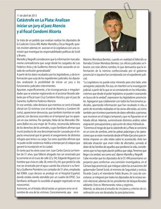 11 de abril de 2013
Catástrofe en La Plata: Analizan
iniciar un jury al juez Atencio
y al fiscal Condomí Alcorta
Se trata de un pedido que evalúan realizar los diputados de
la Coalición Cívica-ARI,Walter Martello y Oscar Negrelli, quie-
nes insisten además en avanzar en la Legislatura con una co-
misiónqueinvestiguelasresponsabilidadespolíticasdeScioli
y Bruera.
MartelloyNegrelliconsideraronquelainformaciónmarcada-
mente contradictoria que surge desde los Juzgados de Luis
Federico Arias y de Guillermo Atencio“está causando un es-
tado de confusión generalizada”.
Apartirdelosdatosrecabadosporloslegisladores,ydelain-
formación que surja de los expedientes judiciales, los diputa-
dos analizarán la posibilidad de iniciar un jury a los
funcionarios judiciales intervinientes.
Apuntan, específicamente, a las incongruencias e irregulari-
dades que se estarían registrando en el accionar llevado ade-
lante por el fiscal Juan Cruz Condomí Alcorta y por el juez de
Garantía, Guillermo Federico Atencio.
En ese sentido, cabe destacar que mientras se cerró el listado
oficial con 52 víctimas (con el aval de Atencio y Condomí Al-
corta),aparecierondenuncias,quetambiéntramitanensede
judicial, con decesos ocurridos en el temporal que no apare-
cen en esa nómina. Por ejemplo, Hebe de las Mercedes Ole-
astro Ballve era una mujer de 76 años, reconocida defensora
delosderechosdelosanimales,cuyosfamiliaresafirmanque
murióproductodeunadescompensacióncausadaporelim-
pacto emocional que le generó el anegamiento de distintos
refugios que tenía a su cargo. Sus seres queridos afirman que
nopudorecibirasistenciamédicaatiempoporelcolapsoque
generó la inundación en la ciudad.
En tanto que los otros casos son: Juan Carlos García (un hom-
bre de 51 años, que falleció ahogado tras ser arrastrado por
lacorrienteenelcrucedecalle22y34),EdgardoReguera(un
hombrequevivíaencalle28,entre43y44,queperdiólavida
tras ser arrastrado por el agua cuando iba a buscar a su fami-
lia)yGuillermoPiombino(uncontadorde51años,empleado
del IOMA, cuyo deceso se produjo en el Hospital Español,
donde estaba siendo atendido por un cuadro de EPOC. Sus
familiares atribuyen lo sucedido al apagón registrado en ese
nosocomio).
Asimismo, en el listado oficial existe un grosero error en el
nombre de una de las víctimas. Concretamente, apa rece
Máximo Mendoza Benítez, cuando en realidad el fallecido se
llamaba Cristian Mendoza Benítez. Los oficios judiciales se li-
braron con este último nombre, lo que demuestra que la in-
formación de la nómina confeccionada por el gobierno
provincial ni siquiera fue corroborada con el expediente judi-
cial.
“La Legislatura no puede estar mirando para otro lado, ante
semejante catástrofe. Por eso, sin interferir en la investigación
judicial, a partir de lo que se va constatando en los tribunales,
creemosquedesdeelpoderlegislativosepuedeiravanzando
en busca de la verdad”, expresaron los legisladores provincia-
les. Agregaron que colaborarán con todos los funcionarios ju-
diciales, aportando información que han recabado in situ, a
partirderecorridasrealizadasenlaszonasafectadas,asícomo
tambiénporelentrecruzamientodedatosreferidosapersonas
que murieron en el trágico temporal y que no figurarían en el
listado oficial. Además, suministrarán distintos análisis sobre
asignación presupuestaria y ejecución de obras hidráulicas.
“CorremoselriesgodequelacatástrofedeLaPlataseconvierta
en un cono de sombras, ante las peleas palaciegas y las opera-
cionesqueseestánmontandodesdeelPoderEjecutivoparain-
tentar imponer un sólo relato sobre lo acontecido. Ante tan
delicada situación que viven miles de afectados, sumado al
dolordelasfamiliasdeaquellosqueperdieronlavida,conside-
ramosquenohayespeculaciónpolíticaquevalga.Tenemosque
llegaralaverdad,seacomosea”,dijeronMartelloyNegrelli.
CaberecordarquelosdiputadosdelaCC-ARIpresentaronun
proyecto para conformar una comisión investigadora, en el
Cámarabajaprovincial,queindaguesobrelasactuacionesdel
gobernador Daniel Scioli, el ministro de Seguridad y Justicia,
Ricardo Casal y el intendente Pablo Bruera. En caso de con-
cretarse,seintegraráportodoslosdiputadosdelaoctavasec-
ción electoral, además de los presidentes de bloque.llevadas
adelante. Esto es: Memorando, notas y registros.
Además, se abocará al estudio de circulares y criterios de co-
ordinación una vez desatadas las precipitaciones.
 