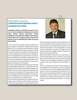 DIARIO LATERCERA | 8 de abril de 2013
La disímil reacción legislativa ante la
inundación de La Plata
Legisladores opositores y oficialistas sumaron sus accio-
nes a las de los ciudadanos movilizados por las inunda-
ciones. Mientras algunos promovieron acciones
individuales,otrosoptaronporreforzaraccionesprogra-
máticas dentro de sus espacios políticos. El peso de los
aparatos versus la creatividad para ayudar sin que pase
desapercibido.
Es una frase hecha salir a pedirle a la dirigencia política de un
país,unaregiónounajurisdiccióncualquieraqueseunapara
paliar la crisis. Sin embargo, los estilos políticos, las miradas
de la realidad condicionan el modo en que cada uno decide
salir a ponerle el pecho a lo sucedido. El aluvión de agua que
inundó la capital provincial el martes por la madrugada ge-
neró en los legisladores de la región disímiles reacciones, al-
gunasindividuales,comoladonacióncompletadeladietade
marzo,yotrasamparadasenlaorganizaciónpartidaria,como
las recorridas por los centros de afectados y convocatorias a
plenarios y festivales con fines benéficos.
Enelprimersentido,eldiputadoecheverrianoporlaCoalición
Cívica-ARI, Walter Martello, junto a su colega porteño, Oscar
Negrelli,informaronalcierredeestaediciónquedonaríansus
dietas de marzo para becar a algunos chicos afectados para
que“puedaniralaescuelaellunes”.Segúnexpusoenunared
social,elpresidentedelbloquedediputadosdeesafuerzase
sintió sensibilizado por lo ocurrido porque su rol en la Legis-
latura la ciudad representa un“segundo hogar”.
Otra de las referentes regionales que se expresaron fue la se-
nadora Leonor Granados, oriunda de Ezeiza, que clamó a
“brindar toda la ayuda posible”. La integrante del Frente para
laVictoria organizó un centro de colecta de donaciones en el
Centro Cultural Néstor Kirchner para llevar alimentos y vesti-
mentasalbúnkerquelaCruzRojainstalóenLaPlata,enlain-
tersección de las avenidas 7 y 523. Según definió a un portal
provincial, la prioridad en este caso es el“trabajo de campo:
estamos juntando ropa, zapatillas, frazadas, mamaderas, pa-
ñales y otros elementos para llevar”.
Además,acotósobrelasconsecuenciasensudistritoque“es-
tuve recorriendo algunas casas y se puede ver que el agua
llegó a unos 40 centímetros. Es muy triste”estar allí porque
“en algunos casos, han perdido la totalidad de sus cosas. Por
lo menos, en esta zona no hablamos de víctimas fatales”, re-
calcó.
Unodesuscompañerosdebancada,ellomenseSantiagoCa-
rreras,abogópor“estarenlosbarrios,caraacaraconlagente”
en el marco de una recorrida del vicegobernador Gabriel Ma-
riotto por el centro de evacuados de la Facultad de Perio-
dismoyComunicaciónSocialdelaUNLP.“ConlamesaUnidos
y Organizados a nivel de la ciudad, se van a realizar jornadas
militantes”, contó, dejando entrever la apuesta a la construc-
ción colectiva que el mariottismo le imprime a sus acciones
sociales.
 