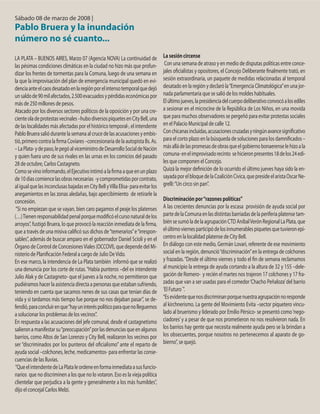 Sábado 08 de marzo de 2008 |
Pablo Bruera y la inundación
número no sé cuanto...
LA PLATA – BUENOS AIRES, Marzo 07 (Agencia NOVA) La continuidad de
las pésimas condiciones climáticas en la ciudad no hizo más que profun-
dizar los frentes de tormentas para la Comuna, luego de una semana en
la que la improvisación del plan de emergencia municipal quedó en evi-
denciaanteelcaosdesatadoenlaregiónporelintensotemporalquedejó
unsaldode90milafectados,2.500evacuadosypérdidaseconómicaspor
más de 250 millones de pesos.
Atacado por los diversos sectores políticos de la oposición y por una cre-
cienteoladeprotestasvecinales–hubodiversospiquetesenCityBell,una
de las localidades más afectadas por el histórico temporal-, el intendente
Pablo Bruera salió durante la semana al cruce de las acusaciones y embis-
tió,primerocontralafirmaCoviares–concesionariadelaautopistaBs.As.
–LaPlata-ydepaso,lepegóalviceministrodeDesarrolloSocialdeNación
y quien fuera uno de sus rivales en las urnas en los comicios del pasado
28 de octubre, Carlos Castagneto.
Comosevinoinformando,elEjecutivointimóalafirmaaqueenunplazo
de10díascomiencelasobrasnecesarias -ycomprometidasporcontrato,
aligualquelasinconclusasbajadasenCityBellyVillaElisa-paraevitarlos
anegamientos en las zonas aledañas, bajo apercibimiento de retirarle la
concesión.
“Si no empiezan que se vayan, bien caro pagamos el peaje los platenses
(…)Tienenresponsabilidadpenalporquemodificóelcursonaturaldelos
arroyos”, fustigó Bruera, lo que provocó la reacción inmediata de la firma,
que a través de una misiva calificó sus dichos de“temerarios”e“irrespon-
sables”, además de buscar amparo en el gobernador Daniel Scioli y en el
Órgano de Control de ConcesionesViales (OCCOVI), que depende del Mi-
nisterio de Planificación Federal a cargo de Julio DeVido.
En ese marco, la intendencia de La Plata también informó que se realizó
una denuncia por los corte de rutas.“Había punteros –del ex intendente
Julio Alak y de Castagneto- que el jueves a la noche, no permitieron que
pudiéramos hacer la asistencia directa a personas que estaban sufriendo,
teniendo en cuenta que sacamos nenes de sus casas que tenían días de
vida y si tardamos más tiempo fue porque no nos dejaban pasar”, se de-
fendió,paraconcluirenque“hayuninteréspolíticoparaquenolleguemos
a solucionar los problemas de los vecinos”.
En respuesta a las acusaciones del jefe comunal, desde el castagnetismo
salieronamanifestarsu“preocupación”porlasdenunciasqueenalgunos
barrios, como Altos de San Lorenzo y City Bell, realizaron los vecinos por
ser “discriminados por los punteros del oficialismo” ante el reparto de
ayuda social –colchones, leche, medicamentos- para enfrentar las conse-
cuencias de las lluvias.
“QueelintendentedeLaPlataleordeneenformainmediataasusfuncio-
narios que no discriminen a los que no lo votaron. Eso es la vieja política
clientelar que perjudica a la gente y generalmente a los más humildes”,
dijo el concejal Carlos Melzi.
La sesión circense
Con una semana de atraso y en medio de disputas políticas entre conce-
jales oficialistas y opositores, el Concejo Deliberante finalmente trató, en
sesión extraordinaria, un paquete de medidas relacionadas al temporal
desatado en la región y declaró la“Emergencia Climatológica”en una jor-
nada parlamentaria que se salió de los moldes habituales.
Elúltimojueves,lapresidenciadelcuerpodeliberativoconvocóalosediles
a sesionar en el microcine de la República de Los Niños, en una movida
que para muchos observadores se pergeñó para evitar protestas sociales
en el Palacio Municipal de calle 12.
Conchicanasincluidas,acusacionescruzadasyningúnavancesignificativo
para el corto plazo en la búsqueda de soluciones para los damnificados –
másalládelaspromesasdeobrasqueelgobiernobonaerenselehizoala
comuna-enelimprovisadorecinto sehicieronpresentes18delos24edi-
les que componen el Concejo.
Quizá la mejor definición de lo ocurrido el último jueves haya sido la en-
sayadaporelbloquedelaCoaliciónCívica,quepresideelaristaOscarNe-
grelli:“Un circo sin pan”.
Discriminación por“razones políticas”
A las crecientes denuncias por la escasa provisión de ayuda social por
partedelaComunaenlasdistintasbarriadasdelaperiferiaplatensetam-
biénsesumóladelaagrupaciónCTDAníbalVerónRegionalLaPlata,que
elúltimoviernesparticipódelosinnumerablespiquetesquetuvieronepi-
centro en la localidad platense de City Bell.
En diálogo con este medio, Germán Lovari, referente de ese movimiento
social en la región, denunció“discriminación”en la entrega de colchones
y frazadas.“Desde el último viernes y todo el fin de semana reclamamos
al municipio la entrega de ayuda cortando a la altura de 32 y 155 –dele-
gación de Romero- y recién el martes nos trajeron 17 colchones y 17 fra-
zadas que van a ser usadas para el comedor‘Chacho Peñaloza’del barrio
‘El Futuro´”.
“Esevidentequenosdiscriminanporquenuestraagrupaciónnoresponde
al kirchnerismo. La gente del Movimiento Evita –sector piquetero vincu-
lado al bruerismo y liderado por Emilio Pérsico- se presentó como‘nego-
ciadores’y a pesar de que nos prometieron no nos resolvieron nada. En
los barrios hay gente que necesita realmente ayuda pero se la brindan a
los obsecuentes, porque nosotros no pertenecemos al aparato de go-
bierno”, se quejó.
 