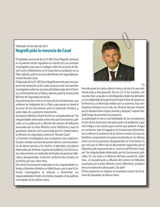 Publicado el 6 de abril de 2013
Negrelli pide la renuncia de Casal
El legislador provincial de la CC-ARI, Oscar Negrelli, solicitará
en la próxima sesión legislativa la creación de una comisión
investigadora para que se indague sobre las acciones de Da-
niel Scioli y Pablo Bruera en el marco de la inundación en La
Plata.Además,pidelarenunciadelMinistrodeSeguridadpro-
vincial, Ricardo Casal.
ElDiputadodelaCC-ARIOscarNegrellipresentóayertrespro-
yectosderesoluciónenloscualessebuscacrearunacomisión
investigadorasobrelasaccionesdelGobernadordelaProvin-
ciayelIntendentedeLaPlatay,además,pedirlarenunciadel
Ministro de Seguridad provincial.
Esta presentación se da en el marco de las inundaciones que
sufrieron los habitantes de La Plata y que ponen en duda el
accionar de los funcionarios ante la catástrofe climática y,
sobre todo, de su posterior tratamiento.
ElproyectoreferidoaDanielSciolituvosufundamentoen “las
irregularidades detectadas entre otros por funcionarios judi-
ciales, en la publicación y difusión del número de fallecidos
anunciado por el señor Ministro como“definitivos y que no
guardarían relación con lo anunciado por el Sr. Gobernador y
su Ministro de seguridad y Justicia Dr. Ricardo Casal”.
La Comisión Investigadora que se propone crear estaría en-
focadaaanalizarunaseriedepuntosbásicoscomolaexisten-
cia de alertas previas a los hechos, el abordaje a los planes
elaborados por distintas organismos públicos y los funciona-
riosintervinientesenellabradodelistadosdepersonasfalle-
cidas y desaparecidas, evolución conforme día y horario en
las fechas que van, entre otros.
Otro de los funcionarios implicados en las irregularidades re-
feridas al desastre climático es Pablo Bruera, por lo que la Co-
misión Investigadora se abocará a determinar sus
responsabilidadesfrentealoshechos,basadosenlaspolíticas
municipales de los últimos años.
“Es
hora de poner las cartas sobre la mesa y de decir lo que real-
mente pasó y está pasando. No son 53, 53 los muertos, son
muchosmás.Laayudanoestállegandoatodoslosafectados
yeslasolidaridaddelagenteelprincipalmotordeasistencia:
la Provincia y el Municipio brillan por su ausencia. Esta con-
tingencia climática no es sólo eso. Muchos factores hicieron
que el desastre fuera mayor durante y después”, expresó Ne-
grelli luego de presentar los proyectos.
La publicidad en torno a las fatalidades de las inundaciones
es otro de los temas que más preocupan a la población y que
más indigna a los vecinos que tuvieron que padecer el agua
ensusbarrios.AyerelJuzgadoenloContenciosoAdministra-
tivo confirmó la existencia de la víctima número 52; hoy, los
familiares reconocieron el cuerpo encontrado en Los Hornos
como una de las personas desaparecidas en la tormenta. Es
por esto que el último de los documentos ingresados por el
Diputado pide expresamente la renuncia del Ministro Casal,
por“las irregularidades detectadas por los funcionarios judi-
ciales, Dr. Luis Arias y el defensor del fuero juvenil Dr. Julián
Axat , en la publicación y difusión del número de fallecidos
anunciado por el señor Ministro como“definitivos”, producto
de las inundaciones del pasado 2 de abril”.
Dichos proyectos se tratarán en la próxima sesión de la Cá-
mara de Diputados de Buenos Aires.
 