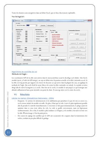 Toutes les données sont enregistrées dans un fichier Excel, qui est donc directement exploitable.

                                                  Vue du logiciel :




                                                  A l g or it hm e d e c ont r ôl e d e v ol
                                                  Méthode de l’aigle :

                                                  Les coordonnées GPS de la cible sont entrées dans le microcontrôleur avant le décollage ou le lâcher. Une fois le
                                                  module éjecté, à l’aide du GPS intégré, un cap est défini entre la position actuelle et la cible à atteindre au sol. Si
                                                  la cible est trop proche par rapport à la vitesse de descente (ce qui arrive dans la plupart des cas), on applique la
                                                  méthode de l’aigle. Un cercle fictif de rayon 50m et de centre la cible à atteindre est calculé. Le module est alors
                                                  dirigé afin de suivre la tangente à ce cercle. Une fois sur le cercle, le module le suit jusqu’à ce qu’il atteigne une
                                                  altitude suffisamment basse pour atteindre son point de chute. Il converge alors vers le centre du cercle.
Dossier de clôture | CLES-FACIL | PADMEE | EOLE




                                                     VI)       Résultats
                                                  L âc h e r d u b al lo n ( Com pé t it io n N at i o na le ) : 1 0 0 m
                                                       -    Parapente : le système de ralentissement et de stabilisation par parachute n’a pas été mis en œuvre ici,
                                                            car la vitesse initiale du module est nulle. De plus, il faut que la voile s’ouvre le plus rapidement possible
                                                            afin de prendre le contrôle immédiatement. L’ouverture se fait quasi-instantanément, le pliage ayant été
                                                            optimisé dans ce sens (voir vidéos du vol). La voile se gonfle correctement, mais est légèrement
                                                            surdimensionnée. De ce fait, le module a plus tendance à s’éloigner, et le module a du mal à revenir vers
                                                            la cible atterrissage à 53m du point prévu.
                                                       -    Des soucis de captage des satellites par le GPS ont occasionnés des coupures dans la transmission des
                                                            ordres, rendant un peu plus difficile le guidage.




11
 