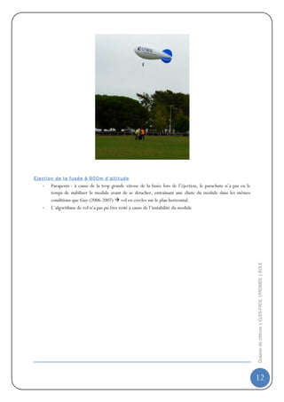 E j ec t i on d e l a f us é e à 9 0 0 m d ’a lt it ud e
     -    Parapente : à cause de la trop grande vitesse de la fusée lors de l’éjection, le parachute n’a pas eu le
          temps de stabiliser le module avant de se détacher, entrainant une chute du module dans les mêmes
          conditions que Guy (2006-2007) vol en cercles sur le plan horizontal.
     -    L’algorithme de vol n’a pas pu être testé à cause de l’instabilité du module




                                                                                                                     Dossier de clôture | CLES-FACIL |PADMEE | EOLE




                                                                                                                     12
 