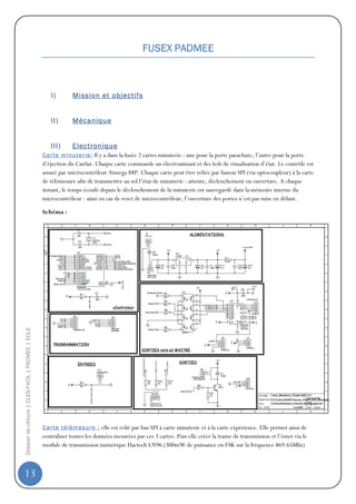 FUSEX PADMEE



                                                     I)        Mission et objectifs


                                                     II)       Mécanique


                                                     III)      Electronique
                                                  C a rt e m in ut e r i e : Il y a dans la fusée 2 cartes minuterie : une pour la porte parachute, l’autre pour la porte
                                                  d’éjection du CanSat. Chaque carte commande un électroaimant et des leds de visualisation d’état. Le contrôle est
                                                  assuré par microcontrôleur Atmega 88P. Chaque carte peut être reliée par liaison SPI (via optocoupleur) à la carte
                                                  de télémesure afin de transmettre au sol l’état de minuterie : attente, déclenchement ou ouverture. A chaque
                                                  instant, le temps écoulé depuis le déclenchement de la minuterie est sauvegardé dans la mémoire interne du
                                                  microcontrôleur : ainsi en cas de reset de microcontrôleur, l’ouverture des portes n’est pas mise en défaut.

                                                  Schéma :
Dossier de clôture | CLES-FACIL | PADMEE | EOLE




                                                  C a rt e t él ém es u r e : elle est relié par bus SPI à carte minuterie et à la carte expérience. Elle permet ainsi de
                                                  centraliser toutes les données mesurées par ces 3 cartes. Puis elle créer la trame de transmission et l’émet via le
                                                  module de transmission numérique Hactech LN96 (300mW de puissance en FSK sur la fréquence 869.65Mhz)



13
 