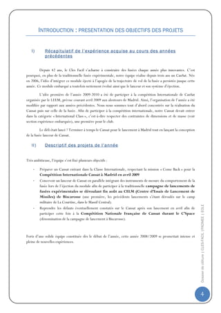 INTRODUCTION : PRESENTATION DES OBJECTIFS DES PROJETS
                                         OBJECTIFS


   I)        Récapitulatif de l’expérience acquise au cours des années
             précédentes


        Depuis 42 ans, le Cles Facil s’acharne à construire des fusées chaque année plus innovantes. C’est
pourquoi, en plus de la traditionnelle fusée expérimentale, notre équipe réalise depuis trois ans un CanSat. Née
en 2006, l’idée d’intégrer ce module éjecté à l’apogée de la trajectoire de vol de la fusée a persistée jusque cette
année. Ce module embarqué a toutefois nettement évolué ainsi que le lanceur et son système d’éjection.

         L’idée première de l’année 2009-2010 a été de participer à la compétition Internationale de CanSat
organisée par le LEEM, prévue courant avril 2009 aux alentours de Madrid. Ainsi, l’organisation de l’année a été
modifiée par rapport aux années précédentes. Nous nous sommes tout d’abord concentrés sur la réalisation du
Cansat puis sur celle de la fusée. Afin de participer à la compétition internationale, notre Cansat devait entrer
dans la catégorie « International Class », c’est-à-dire respecter des contraintes de dimensions et de masse (voir
section expérience embarquée), une première pour le club.

          Le défi était lancé ! Terminer à temps le Cansat pour le lancement à Madrid tout en lançant la conception
de la fusée lanceur de Cansat.

   II)       Descriptif des projets de l’année


Très ambitieuse, l’équipe s’est fixé plusieurs objectifs :

    -    Préparer un Cansat entrant dans la Classe Internationale, respectant la mission « Come Back » pour la
         Compétition Internationale Cansat à Madrid en avril 2009
    -    Concevoir un lanceur de Cansat en parallèle intégrant des instruments de mesure du comportement de la
         fusée lors de l’éjection du module afin de participer à la traditionnelle campagne de lancements de
         fusées expérimentales se déroulant fin août au CELM (Centre d’Essais de Lancement de
         Missiles) de Biscarosse (une première, les précédents lancements s’étant déroulés sur le camp
         militaire de La Courtine, dans le Massif Central).                                                            Dossier de clôture | CLES-FACIL |PADMEE | EOLE
    -    Reprendre les défauts éventuellement constatés sur le Cansat après son lancement en avril afin de
         participer cette fois à la Compétition Nationale Française de Cansat durant le C’Space
         (dénomination de la campagne de lancement à Biscarosse).



Forts d’une solide équipe constituée dès le début de l’année, cette année 2008/2009 se promettait intense et
pleine de nouvelles expériences.




                                                                                                                       4
 