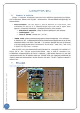 LE CANSAT YODA / EOLE
                                                      I)         Missions et objectifs
                                                      Participer à la compétition Internationale Cansat en avril 2009 à Madrid était notre première préoccupation.
                                                  Lors de l’inscription, plusieurs choix de projets s’ouvraient à nous. Nous nous sommes alors préoccupés des
                                                  missions suivantes :

                                                       -     International Class : cette classe impose des limites de dimensions et de masse à notre Cansat
                                                             (contrairement à l’Open Class où les restrictions sont plus larges). Cette classe est imposée afin de
                                                             participer à la compétition internationale. Les contraintes à respecter sont les suivantes :
                                                                  o Dimensions de la structure : cylindre de diamètre 66mm pour 115mm de hauteur
                                                                  o Masse maximale : 350gr
                                                                  o Vitesse de descente : comprise entre 5 et 15 m/s

                                                       -     Mission choisie : plusieurs missions étaient proposées, sondage atmosphérique, relevés telluriques,…
                                                             et mission Come Back. C’est pour poursuivre dans la continuité des précédents projets du club que nous
                                                             nous sommes imposés cette mission Come Back. Il s’agit d’intégrer au module un système lui permettant
                                                             de se diriger dans les airs sans moyen de propulsion vers une cible au sol. L’équipe dont le Cansat atterrit
                                                             le plus près de la cible remporte le concours.

                                                       Jusque mi-février, nous nous sommes essentiellement concentrés sur la conception et la réalisation de ce
                                                  nouveau type de Cansat. Alors que quelques détails restaient à régler au niveau de l’algorithme de vol,
                                                  l’organisation de la compétition décide de reporter la compétition à l’année suivante (soit avril 2010) pour cause
                                                  de problèmes internes. Déçu de ne pouvoir tester notre prototype lors de cette compétition, nous n’avons pas
                                                  désespéré, puisque nous aurions toujours l’occasion de réaliser deux lancers : lors de la Compétition Nationale et
                                                  dans notre fusée.

                                                      II)        Mécanique
                                                  A r c h it ec t u r e gl ob a l e



                                                                                                                                GPS
Dossier de clôture | CLES-FACIL | PADMEE | EOLE




                                                                                                                                Carte de contrôle




                                                                                                                                Roue du
                                                                                                                             servomoteur

                                                                                                                                Accus



                                                                                                                                Radio




                5
 
