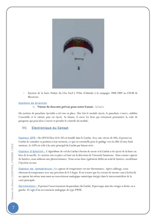 -     Ejection de la fusée Padmé du Cles Facil à 910m d’altitude à la campagne 2008-2009 au CELM de
                                                             Biscarosse.

                                                  S y s t èm e d e d i re c t i on
                                                                  o    Vitesse de descente prévue pour notre Cansat : 3,5 m/s

                                                  Un système de parachute éjectable a été mis en place. Une fois le module éjecté, le parachute s’ouvre, stabilise
                                                  l’ensemble et le ralenti, puis est éjecté. Se faisant, il ouvre les liens qui retiennent prisonnière la voile de
                                                  parapente qui peut alors s’ouvrir et prendre le contrôle du module.

                                                      III)      Electronique du Cansat


                                                  C a pt eu r G PS : Un GPS U-blox LEA-5H est installé dans le CanSat. Avec une vitesse de 4Hz, il permet au
                                                  CanSat de connaître sa position à tout moment, ce qui est essentielle pour le guidage vers la cible (Come-back
Dossier de clôture | CLES-FACIL | PADMEE | EOLE




                                                  mission). Le GPS est relié à la carte principal du CanSat par liaison série.

                                                  C a pt eu r d ’ éj ec t i o n : L’algorithme de vol du CanSat à besoin de savoir si la CanSat a été éjecté de la fusée ou
                                                  bien de la nacelle. Le système mis en place est basé sur la détection de l’intensité lumineuse. Ainsi comme capteur
                                                  de lumière, nous utilisons une photorésistance. Nous avons donc également défini un seuil de lumière, modélisant
                                                  l’éjection ou non.

                                                  C a pt eu r d e t e m pé r at u re : Le capteur de température est une thermistance. Après calibrage, nous
                                                  obtenons la température avec une précision de 0.3 degré. Il est à noter que les erreurs de mesure sont à la fois lié
                                                  au capteur lui-même mais aussi au convertisseur analogique-numérique intégré dans le microcontrôleur de la
                                                  carte principale.

                                                  S e r v om ot eu r : Il permet l’asservissement du parachute du CanSat. Il provoque ainsi des virages à droite ou à
                                                  gauche. Il s’agit d’un servomoteur analogique de type PWM.




                7
 