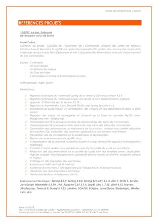 Dossier de compétences | Beezen
www.beezen.fr
163/165 avenue Charles de Gaulle – 92200 Neuilly-sur-Seine – Téléphone : 01 41 43 00 00
Société par Actions Simplifiée au capital de 100.000 € - SIREN 502 612 914 RCS Nanterre
REFERENCES PROJETS
10/2017- ce jour : Sofrecom
Développeur Java/JEE Senior
Projet Coloris :
Contexte du projet : COLORIS est l’acronyme de « Commande Livraison des Offres de Réseaux
Infrastructures et Services ». Il s’agit d’une application permettant la gestion des commandes des produits
et services vendus à des clients Opérateurs et met à disposition des informations sur le suivi d’avancement
de ces commandes.
Equipe : 7 membres
- Un team leader
- Un Réfèrent Technique
- Un Chef de Projet
- 2 développeurs seniors et 2 développeurs juniors
Méthodologie : Agile Scrum
Réalisations :
✓ Migration technique du Framework Spring de la version 2.0.8 vers la version 4.3.9.
✓ Migration technique du Framework Log4J vers du slfj4J et son implémentation logback.
✓ Upgrade d’hibernate vers la version 5.2.10.
✓ Migration du framework « Clara Sécurité GASSI » vers Spring Security 4.1.4.
✓ Refactoring du build maven et centralisation des versions et des dépendances dans le pom
parent.
✓ Migration des scripts de sauvegarde et d’import de la base de données MySQL avec
MysqlDump vers XtraBackup.
✓ Développement d’un nouveau module de déverrouillage des lignes de commandes.
✓ Développement d’un nouveau Web service de mise à jour des jalons des commandes.
✓ Optimisation des performances du web service de facturation : analyse avec JMeter, réécriture
des requêtes SQL, indexation des colonnes, application d’une solution multi-thread.
✓ Préparation des kits d’installation sur la qualification et la production.
✓ Gestion des environnements de qualification.
✓ Automatisation de la chaine d’installation à partir d’un job Jenkins et le logiciel d’automatisation
bladelogic.
✓ Création d’un job Jenkins pour générer les rapports de qualité de code sur sonarQube.
✓ Rédaction des documentations sur la qualité de code suite aux analyses sonar : duplication,
règle de codage, mauvaises pratique, complexité selon le niveau de sévérité : bloquant, critique
et majeur.
✓ Chiffrage et décomposition des User Stories.
✓ Assistance au MEP de Prod et PreProd.
✓ Assistance aux réunions d’affinages faite par l’équipe MOA d’Orange Toulouse.
✓ Rédaction des documentations technique.
✓ Réalisation des tests Unitaire avec JUnit 4.
Environnement technique : Spring 4.3.9, Spring 2.0.8, Spring Security 4.1.4, JDK 7, Struts 1, Servlet,
JavaScript, Hibernate 5.2.10, JPA, Apache CXF 3.1.4, Log4j, Slf4j 1.7.25, JUnit 4.12, Maven,
XtraBackup, Tomcat 8, Mysql 5.1.35, Jenkins, SOAPUI, Eclipse, sonarQube, Bladelogic, JMeter,
SVN, Jira.
 