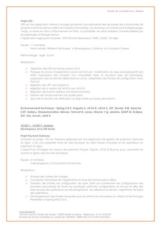 Dossier de compétences | Beezen
www.beezen.fr
163/165 avenue Charles de Gaulle – 92200 Neuilly-sur-Seine – Téléphone : 01 41 43 00 00
Société par Actions Simplifiée au capital de 100.000 € - SIREN 502 612 914 RCS Nanterre
Projet VIO :
VIO est une application interne à orange qui permet aux opérateurs tiers de passer des commandes de
produits et services de haut débit de manière automatisée. Les domaines concernés sont le Dégroupage,
l’ADSL, la Vente en Gros d’Abonnement et Trafic, la portabilité, les offres tarifaires commercialisées par
les partenaires d’Orange France.
L’application regroupe 4 modules : FOP (Frontal Opérateur), PARC, SAGIC et Vigie.
Equipe : 11 membres
- Team Leader, Réfèrent Technique, 6 développeurs, 2 testeurs et un product Owner
Méthodologie : Agile Scrum
Réalisations :
✓ Migration des EJB vers Spring version 5.0.5.
✓ Passage du serveur d’application Jonas vers Tomcat : modification du type packaging EAR vers
WAR, suppression des modules non compatible avec le nouveau type de packaging,
suppression des anciennes dépendances Jonas, adaptation des fichiers de configuration avec
Tomcat.
✓ Migration des JSP vers Angular 6
✓ Migration de la version de JAVA 6 vers JAVA 8.
✓ Migration des batchs dollarus vers OneAutomation.
✓ Gestion de l’environnement de qualification.
✓ Ajout de la fonction de vérification du flag maitre au niveau des batchs.
Environnement technique : Spring 5.0.5, Angular 6, JAVA 8, JAVA 6, JSP, Servlet, EJB, Apache
CXF, Dollaru, OneAutomation, Maven, Tomcat 8, Jonas, Oracle 11g, Jenkins, SOAP UI, Eclipse,
GIT, Jira, Scrum, JUnit 4.
10/2011 - 10/2017 : Audaxis
Développeur Java/JEE Senior
Projet Payment Gateway
Contexte du projet : PG (ou Payment gateway) est une application de gestion de paiement bancaire
en ligne, c’est une passerelle entre les sites boutique du client Rossel d’Audaxis et les opérateurs de
paiement en ligne.
L’objectif est d’intégrer les moyens de paiement Paypal, Ogone, ATOS et Buyway pour permettre les
achats en lignes dans les sites boutiques.
Equipe : 4 membres
- 2 développeurs, 2 Consultants fonctionnels.
Réalisations :
✓ Analyse des cahiers de charges.
✓ Conception technique de l’application et choix des frameworks à utiliser.
✓ Création des fichiers de configuration de type JSON qui contiennent les configurations des
providers (processors) de toutes les boutiques, parmi les configurations on trouve les URLs des
web services des opérateurs, les clés de signature, les utilisateurs, la devise, l’algorithme, les types
des opérateurs …
✓ Développement des fichiers templates pour les IHM et les formulaires en utilisant la technologie
FreeMaker et Spring MVC 4.2.3.
 