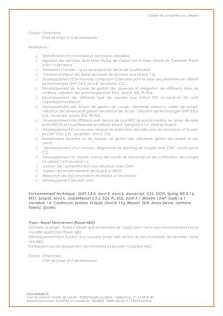 Dossier de compétences | Beezen
www.beezen.fr
163/165 avenue Charles de Gaulle – 92200 Neuilly-sur-Seine – Téléphone : 01 41 43 00 00
Société par Actions Simplifiée au capital de 100.000 € - SIREN 502 612 914 RCS Nanterre
Equipe : 3 membres
- Chef de projet et 2 développeurs.
Réalisations :
✓ Spécifications fonctionnelles et techniques détaillées.
✓ Migration des données de la base MySQL de Celoxis vers la base Oracle de Compiere Presta
avec l’outil Talend.
✓ Installation d’oracle 11g sur les serveurs de test et de Qualification.
✓ Création et Import des dump des bases de données sous Oracle 11g.
✓ Développement d’un nouveau composant Calendrier pour la saisie des prestations en utilisant
les technologies GWT 3.8.0, Java 6, JavaScript, CSS.
✓ Développement du module de gestion des absences et intégration des différents types de
workflow, utilisation des technologies GWT 3.8.0, Java 6, SQL, PL/SQL.
✓ Développement des différents type de rapports sous format PDF et excel via les outils
JasperReport et iReport.
✓ Développement des écrans de gestion de congé : demande absence, soldes de congé,
validation des absences et gestion des rôles et des accès : utilisation des technologies GWT 3.8.0,
CSS, Javascript, Java 6, SQL, PL/SQL.
✓ Développement des différents web Service de type REST de synchronisation de temps de saisie
entre PRESTA et l’outil Redmine en Utilisant Java 8, Spring WS 4.1.6, JSON et SoapUI.
✓ Développement d’un nouveau module de réservation des salles pour les formations et réunion
en GWT 3.8.0, CSS, Javascript, Java 6, SQL.
✓ Maintenance évolutive sur les modules de gestion des utilisateurs, gestion des projets et des
clients.
✓ Développement d’un nouveau diagramme de planning de congés avec GWT, JavaScript et
CSS.
✓ Développement du module d’envoi des emails de demandes et de confirmation des congés
en utilisant l’API JavaMail 1.4.
✓ Gestion de l’authentification des utilisateurs avec LDAP.
✓ Gestion des environnements de QUALIF et PROD.
✓ Rédaction des documentations technique et fonctionnel.
✓ Développement des tests Junit.
Environnement technique : GWT 3.8.0, Java 8, Java 6, Javascript, CSS, JSON, Spring WS 4.1.6,
REST, SoapUI, Java 6, JasperReport 3.5.3, SQL, PL/SQL, JUnit 4.1, Maven, LDAP, log4j1.6.1,
JavaMail 1.4, Continuum, jenkins, Eclipse, Oracle 11g, iReport, SVN, Jboss Server, redmine,
Talend, Ubuntu.
Projet : Rossel Abonnement (Rossel ABO)
Contexte du projet : Rossel a besoin que les données de l’application Vente seront synchronisées vers la
nouvelle application Rossel ABO.
Développement from Scratch d’un nouveau projet web service de synchronisation des données Vente
vers ABO.
Participation au développement des évolutions sur le projet Compiere ABO.
Equipe : 3 membres
- Chef de projet et 2 développeurs.
 