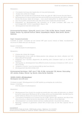 Dossier de compétences | Beezen
www.beezen.fr
163/165 avenue Charles de Gaulle – 92200 Neuilly-sur-Seine – Téléphone : 01 41 43 00 00
Société par Actions Simplifiée au capital de 100.000 € - SIREN 502 612 914 RCS Nanterre
Réalisations :
✓ Conception technique de l’application et choix des frameworks.
✓ Analyse des cahiers de charges.
✓ Migration des données de la base Rossel Vente vers celle de l’ABO à travers des jobs Talend.
✓ Développement et mise en place des web services REST de synchronisation des clients, adresses,
articles, liste de prix, tables de routages … avec Java 8, Spring WS 4.1.6, JSON et SoapUI.
✓ Ajout de la partie consommatrice des web service dans l’application Rossel Vente.
✓ Participation au développement des évolutions sur le projet Compiere ABO avec les
technologies GWT, JAVA 6, JasperReport, iReport, SQL.
✓ Développement des tests Unitaire JUnit
Environnement technique : Spring WS, Java 8, Java 7, SQL, PL/SQL, Maven, SoapUI, Jenkins,
Eclipse, Oracle 11g, Apache Tomcat, Talend, JasperReport, IReport, JBoss Server, Ubuntu,
Redmine.
Projet : Compiere EuroCenter
Contexte du projet : Compiere est une solution ERP open source mature et fiable, mondialement
reconnue et utilisée dans plus de 40 pays.
Equipe : 5 membres
- Chef de projet et 4 développeurs.
Réalisations :
✓ Analyse des cahiers de charges.
✓ Développement d’une carte de Géolocalisation des adresses des clients, utilisation de l’API
Geocoding API de google.
✓ Intégration d’un nouveau diagramme de planning dans Compiere basé sur du GWT et
javascript.
✓ Participation au développement des différents écrans et processus Compiere en GWT, Java 6,
SQL et PL/SQL.
✓ Installation d’oracle 11g sur les serveurs BD du client sous Ubuntu.
✓ Développement des tests Unitaire JUnit
Environnement technique : GWT, Java 7, SQL, PL/SQL, Javascript, CSS, Maven, Geocoding
API, Jenkins, Eclipse, Oracle 11g, Ubuntu, Jboss Server, Redmine.
10/2010 -10/2011 : RW International
Développeur Java/JEE Junior
Contexte du projet : Développement d’un ERP destiné aux entreprises de confections
Equipe : 5 membres
- Chef de projet et 4 développeurs.
Réalisations :
✓ Développement from Scratch du module de planification des ordres de fabrication en utilisant
les techno Jboss Seam, Richfaces et JSF au niveau de la couche présentation, des EJB 3 pour la
partie métiers et JPA pour la couche d’accès à la base de données.
✓ Conception et réalisation d’un module d’accès à l’ERP : Gestion des utilisateurs, des rôles et des
droits d’accès en utilisant les techno Jboss Seam, JSF, Richfaces, JPA et Hibernate.
✓ Développement du module Gestion de stock matière primaire, mouvement des articles.
✓ Reporting : Création et génération d’états PDF et Excel avec les API iText, Apache POI et
JExcelAPI.
 