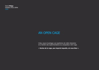 David Miège
Gobelins Paris CRMA
2009




                      AN OPEN CAGE


                      Créez, jouez et partagez une expérience de vidéo interactive
                      à la manière des expérimentations du compositeur John Cage.

                      « Sortez de la cage, peu importe laquelle, où vous êtes ».




                                                                       AN OPEN CAGE-David Miège   GOBELINS CRMA 2009   1