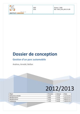 DDC
GPA
Auteur : AAB
Réf : DDC_GPA_001.V1.00
2012/2013
Dossier de conception
Gestion d'un parc automobile
Andrea, Arnold, Bellon
Objet Version Auteur Date
Rédaction initiale 0.20 A.A.B 11/11/12
Modifications 0.80 A.A.B 22/12/12
Modifications 0.90 A.A.B 08/01/13
Validation 1.00 A.A.B 18/01/13
 