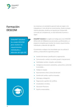 12 3
Formación:
DESCOM
Las empresas y la sociedad en general cada vez exigen a los
trabajadores ir más allá de los conocimientos. Desde el propio
sistema educativo, donde ya se apuesta por el desarrollo
curricular por competencias, se está indicando el camino a
seguir.
GlobalNET Solutions ha cogido ese testigo para crear DESCOM
(DESarrollo de COMpetencias personales y profesionales), un
programa completo para resolver los nuevos requerimientos
individuales y laborales del siglo XXI.
El contenido se adapta a las necesidades que nos solicite el
cliente y comprende los siguientes puntos:
Gestión del tiempo: planiﬁcación y organización.
Comunicación: verbal y no verbal; grupal e interpersonal.
Habilidades sociales: empatía, asertividad,...
Inteligencia emocional: autoestima, autocontrol, control de
la ansiedad,...
Trabajo en equipo.
Razonamiento crítico y toma de decisión.
Gestión del cambio: espíritu innovador.
Liderazgo y delegación.
Negociación y gestión del conﬂicto.
Creatividad e iniciativa.
Educación ﬁnanciera.
Espíritu emprendedor.
GlobalNET Solutions
ha creado DESCOM
para resolver los
requerimientos
individuales y
laborales del siglo XXI
 