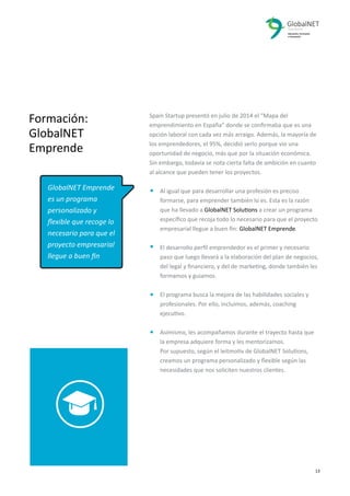 2 13
Spain Startup presentó en julio de 2014 el “Mapa del
emprendimiento en España” donde se conﬁrmaba que es una
opción laboral con cada vez más arraigo. Además, la mayoría de
los emprendedores, el 95%, decidió serlo porque vio una
oportunidad de negocio, más que por la situación económica.
Sin embargo, todavía se nota cierta falta de ambición en cuanto
al alcance que pueden tener los proyectos.
Al igual que para desarrollar una profesión es preciso
formarse, para emprender también lo es. Esta es la razón
que ha llevado a GlobalNET Solutions a crear un programa
especíﬁco que recoja todo lo necesario para que el proyecto
empresarial llegue a buen ﬁn: GlobalNET Emprende.
El desarrollo perﬁl emprendedor es el primer y necesario
paso que luego llevará a la elaboración del plan de negocios,
del legal y ﬁnanciero, y del de marketing, donde también les
formamos y guiamos.
El programa busca la mejora de las habilidades sociales y
profesionales. Por ello, incluimos, además, coaching
ejecutivo.
Asimismo, les acompañamos durante el trayecto hasta que
la empresa adquiere forma y les mentorizamos.
Por supuesto, según el leitmotiv de GlobalNET Solutions,
creamos un programa personalizado y ﬂexible según las
necesidades que nos soliciten nuestros clientes.
Formación:
GlobalNET
Emprende
GlobalNET Emprende
es un programa
personalizado y
ﬂexible que recoge lo
necesario para que el
proyecto empresarial
llegue a buen ﬁn
 
