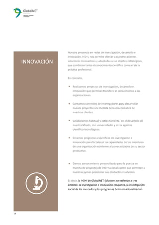 14 3
Nuestra presencia en redes de investigación, desarrollo e
innovación, I+D+i, nos permite ofrecer a nuestros clientes
soluciones innovadoras y adaptadas a sus objetos estratégicos,
que combinan tanto el conocimiento cientíﬁco como el de la
práctica profesional.
En concreto,
Realizamos proyectos de investigación, desarrollo e
innovación que permitan transferir el conocimiento a las
organizaciones.
Contamos con redes de investigadores para desarrollar
nuevos proyectos a la medida de las necesidades de
nuestros clientes.
Colaboramos habitual y estrechamente, en el desarrollo de
nuestra Misión, con universidades y otros agentes
cientíﬁco-tecnológicos.
Creamos programas especíﬁcos de investigación e
innovación para fortalecer las capacidades de los miembros
de una organización conforme a las necesidades de su sector
productivo.
Damos asesoramiento personalizado para la puesta en
marcha de proyectos de internacionalización que permitan a
nuestras pymes posicionar sus productos y servicios.
Es decir, la I+D+i de GlobalNET Solutions se extiende a tres
ámbitos: la investigación e innovación educativa, la investigación
social de los mercados y los programas de internacionalización.
INNOVACIÓN
 