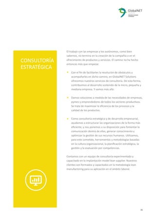 2 15
El trabajo con las empresas y los autónomos, como bien
sabemos, no termina en la creación de la compañía o en el
ofrecimiento de productos y servicios. El camino no ha hecho
entonces más que empezar.
Con el ﬁn de facilitarles la resolución de obstáculos y
acompañarles en dicho camino, en GlobalNET Solutions
ofrecemos nuestros servicios de consultoría. De esta forma,
contribuimos al desarrollo sostenido de la micro, pequeña y
mediana empresa. Y vamos más allá:
Damos soluciones a medida de las necesidades de empresas,
pymes y emprendedores de todos los sectores productivos.
Se trata de maximizar la eﬁciencia de los procesos y la
calidad de los productos.
Como consultoría estratégica y de desarrollo empresarial,
ayudamos a estructurar las organizaciones de la forma más
eﬁciente; y nos ponemos a su disposición para fomentar la
comunicación dentro de ellas, generar conocimiento y
optimizar la gestión de sus recursos humanos. Utilizamos,
para este cometido, herramientas y metodologías basadas
en la cultura organizacional, la planiﬁcación estratégica, la
gestión y la evaluación por competencias.
Contamos con un equipo de consultoría experimentado y
capacitado en la implantación model lean supplier. Nuestros
clientes son formados y capacitados en la metodología lean
manufactoring para su aplicación en el ámbito laboral.
CONSULTORÍA
ESTRATÉGICA
 