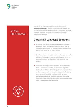 16 3
Además de los citados en los diferentes ámbitos donde
GlobalNET Solutions es experto, existen dos más que por sus
características afectan transversalmente a todos ellos: GlobalNET
Language Solutions, GlobalNET SocialMedia y GlobalNET
Productos Multimedia.
GlobalNET Language Solutions
El informe 2013 sobre los objetivos educativos europeos y
españoles, con la mirada puesta en 2020 señala que, en
competencia lingüística, los niños españoles están muy por
debajo de la media de la Unión Europea.
Si en los menores aún queda mucho por hacer, el caso de los
adultos es todavía peor. Solo Hungría y Bulgaria tienen un
dominio lingüístico de otro idioma más deﬁciente que
España.
Las nuevas tecnologías y los cursos que abundan ayudan,
tanto a niños como a adultos, a la inmersión lingüística
dentro y fuera del país. Sin embargo, la forma de aprendizaje
es diferente para cada persona; lo que a unas les funciona,
como la memorización de vocabulario y de las reglas
gramaticales, para otras se convierte en algo aburrido y
monótono: pocas cosas hay peores que ambas palabras para
llegar a buen puerto en esta materia.
OTROS
PROGRAMAS
 
