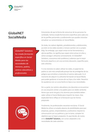 Conscientes de que la forma de comunicar de las personas ha
cambiado, hemos creado formaciones especíﬁcas para cada uno
de los perﬁles personales y profesionales que pueden necesitar
actualizar sus conocimientos en Social Media.
Sin duda, los nativos digitales, preadolescentes y adolescentes,
ya están en las redes sociales e incluso cuentan con su propio
blog. Sin embargo, que sepan entrar en las herramientas y
abrirse perﬁles, no signiﬁca que sepan cómo actuar en ellas y
cómo conseguir utilizarlas correctamente. En GlobalNET
Solutions, conocemos este problema y sabemos que la mejor
forma de atajarlo es con una correcta educación, especíﬁca para
este colectivo.
Y si los menores no saben utilizar las redes, el papel de los
padres es aún más complicado porque han de protegerles de los
peligros que entrañan y mostrarles el camino adecuado. Es el
momento de adquirir la suﬁciente formación en Social Media
para poder gestionar el acceso de sus hijos a las redes. Nosotros
les ayudamos con un curso hecho en base a sus necesidades.
Por su parte, los centros educativos y los docentes se encuentran
en una situación similar a los padres pero con doble vertiente:
tienen que servir de guía a los alumnos pero también deben
saber utilizar el Social Media para impartir las clases. Esta
duplicidad tiene reﬂejo en la formación que les hemos
preparado.
Finalmente, los profesionales necesitan reciclarse. El Social
Media les ofrece un amplio abanico de posibilidades para que
empresas, pymes, emprendedores y autónomos mejoren la
comunicación con sus públicos y, por lo tanto, cumplan los
objetivos que se hayan propuesto. Es aquí donde, de nuevo,
entra GlobalNET Solutions, con cursos adaptados a las
necesidades de cada colectivo.
18 3
GlobalNET
SocialMedia
GlobalNET Solutions
ha creado formación
especíﬁca en Social
Media para las
necesidades de
menores, padres,
centros educativos y
profesionales
 