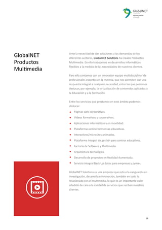GlobalNET
Productos
Multimedia
Ante la necesidad de dar soluciones a las demandas de los
diferentes sectores, GlobalNET Solutions ha creado Productos
Multimedia. En ella trabajamos en desarrollos informáticos
ﬂexibles a la medida de las necesidades de nuestros clientes.
Para ello contamos con un innovador equipo multidisciplinar de
profesionales expertos en la materia, que nos permiten dar una
respuesta integral a cualquier necesidad, entre las que podemos
destacar, por ejemplo, la virtualización de contenidos aplicados a
la Educación y a la Formación.
Entre los servicios que prestamos en este ámbito podemos
destacar:
Páginas web corporativas.
Vídeos formativos y corporativos.
Aplicaciones informáticas y en movilidad.
Plataformas online formativas-educativas.
Interactivos/microsites animados.
Plataforma integral de gestión para centros educativos.
Factoría de Software y Multimedia.
Arquitectura tecnológica.
Desarrollo de proyectos en Realidad Aumentada.
Servicio integral Back Up datos para empresas y pymes.
GlobalNET Solutions es una empresa que está a la vanguardia en
investigación, desarrollo e innovación, también en todo lo
relacionado con el multimedia, lo que es un importante valor
añadido de cara a la calidad de servicios que reciben nuestros
clientes.
2 19
 
