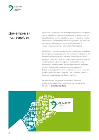 22 3
Qué empresas
nos respaldan
Educación, Formación
e Innovación
GlobalNET
Solutions
Apostamos con decisión por la inteligencia colectiva. George Pór,
uno de los grandes expertos en este campo, la deﬁne como "la
capacidad de las comunidades humanas de evolucionar hacia un
orden de una complejidad y armonía mayor, tanto por medio de
mecanismos de innovación, como de diferenciación e
integración, competencia y colaboración” (Wikipedia).
Basándonos en estos principios, hemos creado una metodología
de trabajo que pasa porque uno más uno suman más de dos. “La
inteligencia colectiva es para nosotros trabajar en una red de
personas, empresas, contactos, colaboradores, amigos, expertos
multidisciplinares, para conseguir un objetivo común: dar
soluciones a las necesidades que nos demandan los diferentes
sectores empresariales, autónomos, emprendedores,
trabajadores en general, y todo lo relacionado con la Formación
y la Educación, que afecta en el día a día a nuestros jóvenes y
docentes”, según señala José Ramiro Martínez.
En la actualidad, son más de cincuenta las empresas,
instituciones, organismos y autónomos que comparten la
ﬁlosofía de GlobalNET Solutions.
 
