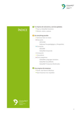 3
ÍNDICE
Tu empresa de soluciones y servicios globales
Qué es GlobalNet Solutions
Misión, visión y valores
Do everything possible
Servicios llave en mano
Educación
INTECOM
Gabinete Psicopedagógico y Terapeútico
Formación
DESCOM
GlobalNet Emprende
Innovación
Consultoría
Otros programas:
GlobalNet Languages Solutions
GlobalNet SocialMedia
GlobalNET Productos Multimedia
Una empresa de empresas
Perﬁl: José Ramiro Martínez
Qué empresas nos respaldan
1
2
3
4
4
4
4
4
4
4
4
4
4
4
4
4
4
4
4
4
4
4
4
 