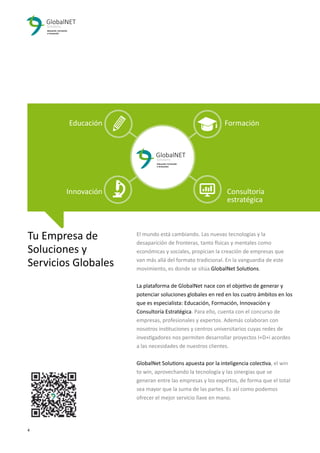 4 3
El mundo está cambiando. Las nuevas tecnologías y la
desaparición de fronteras, tanto físicas y mentales como
económicas y sociales, propician la creación de empresas que
van más allá del formato tradicional. En la vanguardia de este
movimiento, es donde se sitúa GlobalNet Solutions.
La plataforma de GlobalNet nace con el objetivo de generar y
potenciar soluciones globales en red en los cuatro ámbitos en los
que es especialista: Educación, Formación, Innovación y
Consultoría Estratégica. Para ello, cuenta con el concurso de
empresas, profesionales y expertos. Además colaboran con
nosotros instituciones y centros universitarios cuyas redes de
investigadores nos permiten desarrollar proyectos I+D+i acordes
a las necesidades de nuestros clientes.
GlobalNet Solutions apuesta por la inteligencia colectiva, el win
to win, aprovechando la tecnología y las sinergias que se
generan entre las empresas y los expertos, de forma que el total
sea mayor que la suma de las partes. Es así como podemos
ofrecer el mejor servicio llave en mano.
Tu Empresa de
Soluciones y
Servicios Globales
Educación Formación
Innovación Consultoría
estratégica
 