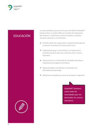 8 3
La responsabilidad social que forma parte del ADN de GlobalNET
Solutions tiene un amplio reﬂejo en el ámbito de la Educación.
Nos dirigimos a instituciones, centros educativos, colectivos
escolares y docentes, y les ofrecemos:
El diseño, desarrollo, seguimiento y evaluación de programas
y proyectos formativos y de intervención social.
Programas de apoyo a la formación y a la mejora de las
competencias de los docentes y directivos de los centros
educativos.
Asesoramiento en el desarrollo de estrategias educativas e
implantación de programas formativos.
Apoyo psicológico y terapéutico a estudiantes con
diﬁcultades de aprendizaje.
Elaboración de programas y servicios de apoyo e integración.
EDUCACIÓN
GlobalNET Solutions
cubre todas las
necesidades que nos
demandan los centros
educativos
 