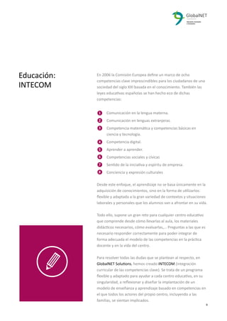 2 9
En 2006 la Comisión Europea deﬁne un marco de ocho
competencias clave imprescindibles para los ciudadanos de una
sociedad del siglo XXI basada en el conocimiento. También las
leyes educativas españolas se han hecho eco de dichas
competencias:
Comunicación en la lengua materna.
Comunicación en lenguas extranjeras.
Competencia matemática y competencias básicas en
ciencia y tecnología.
Competencia digital.
Aprender a aprender.
Competencias sociales y cívicas
Sentido de la iniciativa y espíritu de empresa.
Conciencia y expresión culturales
Desde este enfoque, el aprendizaje no se basa únicamente en la
adquisición de conocimientos, sino en la forma de utilizarlos:
ﬂexible y adaptada a la gran variedad de contextos y situaciones
laborales y personales que los alumnos van a afrontar en su vida.
Todo ello, supone un gran reto para cualquier centro educativo
que comprende desde cómo llevarlas al aula, los materiales
didácticos necesarios, cómo evaluarlas,... Preguntas a las que es
necesario responder correctamente para poder integrar de
forma adecuada el modelo de las competencias en la práctica
docente y en la vida del centro.
Para resolver todas las dudas que se plantean al respecto, en
GlobalNET Solutions, hemos creado INTECOM (integración
curricular de las competencias clave). Se trata de un programa
ﬂexible y adaptado para ayudar a cada centro educativo, en su
singularidad, a reﬂexionar y diseñar la implantación de un
modelo de enseñanza y aprendizaje basado en competencias en
el que todos los actores del propio centro, incluyendo a las
familias, se sientan implicados.
Educación:
INTECOM
1
2
3
4
5
6
7
8
 