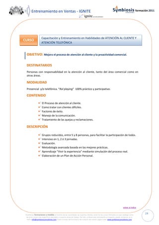 Entrenamiento en Ventas - IGNITE                                                                                                         formación 2011




                     Capacitación y Entrenamiento en Habilidades de ATENCIÓN AL CLIENTE Y
CURSO
                     ATENCIÓN TELEFÓNICA


  OBJETIVO: Mejora el proceso de atención al cliente y la proactividad comercial.

  DESTINATARIOS
  Personas con responsabilidad en la atención al cliente, tanto del área comercial como en
  otras áreas.

  MODALIDAD
  Presencial y/o telefónica. “Rol playing” 100% práctico y participativo.

  CONTENIDO

                      El Proceso de atención al cliente.
                      Como tratar con clientes difíciles.
                      Factores de éxito.
                      Manejo de la comunicación.
                      Tratamiento de las quejas y reclamaciones.

  DESCRIPCIÓN

                      Grupos reducidos, entre 5 y 8 personas, para facilitar la participación de todos.
                      Intensivo en 1, 2 ó 3 jornadas.
                      Evaluación.
                      Metodología avanzada basada en las mejores prácticas.
                      Aprendizaje “Vivir la experiencia” mediante simulación del proceso real.
                      Elaboración de un Plan de Acción Personal.




                                                                                                                                volver al índice


 Diseñamos formaciones a medida en función de las necesidades de nuestros clientes, tanto de los cursos ofertados en este catálogo como
                                                                                                                                                        24
  de otros cursos más específicos asociados a nuestras áreas de trabajo. Por ello, si desea más información al respecto, puede enviarnos un e-
  mail a info@symbiosisconsultores.com ó bien a través del formulario de contacto de nuestra página web: www.symbiosisconsultores.com.
 