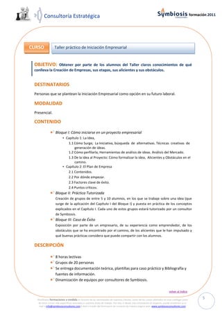 Consultoría Estratégica                                                                                                                   formación 2011




CURSO             Taller práctico de Iniciación Empresarial


 OBJETIVO:      Obtener por parte de los alumnos del Taller claros conocimientos de qué
 conlleva la Creación de Empresas, sus etapas, sus alicientes y sus obstáculos.


 DESTINATARIOS
 Personas que se plantean la Iniciación Empresarial como opción en su futuro laboral.

 MODALIDAD
 Presencial.

 CONTENIDO

                  Bloque I: Cómo iniciarse en un proyecto empresarial
                         • Capítulo 1: La Idea,
                            1.1 Cómo Surge; La Iniciativa, búsqueda de alternativas. Técnicas creativas de
                                generación de ideas.
                            1.2 Cómo perfilarla; Herramientas de análisis de ideas. Análisis del Mercado.
                            1.3 De la idea al Proyecto: Cómo formalizar la idea, Alicientes y Obstáculos en el
                                camino.
                         • Capítulo 2: El Plan de Empresa
                            2.1 Contenidos.
                            2.2 Por dónde empezar.
                            2.3 Factores clave de éxito.
                            2.4 Puntos críticos.
                  Bloque II: Práctica Tutorizada
                  Creación de grupos de entre 5 y 10 alumnos, en los que se trabaje sobre una idea (que
                  surge de la aplicación del Capítulo I del Bloque I) y puesta en práctica de los conceptos
                  explicados en el Capítulo I. Cada uno de estos grupos estará tutorizado por un consultor
                  de Symbiosis.
                  Bloque III: Caso de Éxito
                  Exposición por parte de un empresario, de su experiencia como emprendedor, de los
                  obstáculos que se ha encontrado por el camino, de los alicientes que le han impulsado y
                  qué buenas prácticas considera que puede compartir con los alumnos.

 DESCRIPCIÓN

                  8 horas lectivas
                  Grupos de 20 personas
                  Se entrega documentación teórica, plantillas para caso práctico y Bibliografía y
                  fuentes de información.
                  Dinamización de equipos por consultores de Symbiosis.

                                                                                                                             volver al índice

  Diseñamos formaciones a medida en función de las necesidades de nuestros clientes, tanto de los cursos ofertados en este catálogo como
                                                                                                                                                         5
   de otros cursos más específicos asociados a nuestras áreas de trabajo. Por ello, si desea más información al respecto, puede enviarnos un e-
   mail a info@symbiosisconsultores.com ó bien a través del formulario de contacto de nuestra página web: www.symbiosisconsultores.com.
 