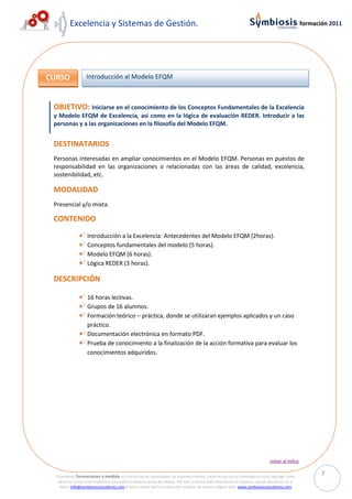 Excelencia y Sistemas de Gestión.                                                                                                         formación 2011




CURSO              Introducción al Modelo EFQM



 OBJETIVO: Iniciarse en el conocimiento de los Conceptos Fundamentales de la Excelencia
 y Modelo EFQM de Excelencia, así como en la lógica de evaluación REDER. Introducir a las
 personas y a las organizaciones en la filosofía del Modelo EFQM.


 DESTINATARIOS
 Personas interesadas en ampliar conocimientos en el Modelo EFQM. Personas en puestos de
 responsabilidad en las organizaciones o relacionadas con las áreas de calidad, excelencia,
 sostenibilidad, etc.

 MODALIDAD
 Presencial y/o mixta.

 CONTENIDO

                    Introducción a la Excelencia: Antecedentes del Modelo EFQM (2horas).
                    Conceptos fundamentales del modelo (5 horas) .
                    Modelo EFQM (6 horas).
                    Lógica REDER (3 horas).

 DESCRIPCIÓN

                    16 horas lectivas.
                    Grupos de 16 alumnos.
                    Formación teórico – práctica, donde se utilizaran ejemplos aplicados y un caso
                    práctico.
                    Documentación electrónica en formato PDF.
                    Prueba de conocimiento a la finalización de la acción formativa para evaluar los
                    conocimientos adquiridos.




                                                                                                                                volver al índice


  Diseñamos formaciones a medida en función de las necesidades de nuestros clientes, tanto de los cursos ofertados en este catálogo como
                                                                                                                                                          7
   de otros cursos más específicos asociados a nuestras áreas de trabajo. Por ello, si desea más información al respecto, puede enviarnos un e-
   mail a info@symbiosisconsultores.com ó bien a través del formulario de contacto de nuestra página web: www.symbiosisconsultores.com.
 
