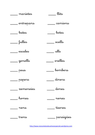 http://www.necessitatseducativesespecials.wordpress.com
____ marietes ____ llits
____ entrepans ____ camions
____ bates ____ botes
____ fulles ____ ocells
____ escales ____ ulls
____ genolls ____ orelles
____ peus ____ bombers
____ papers ____ diners
____ xemeneies ____ dones
____ homes ____ nenes
____ nens ____ tisores
____ trens ____ paraigües
 