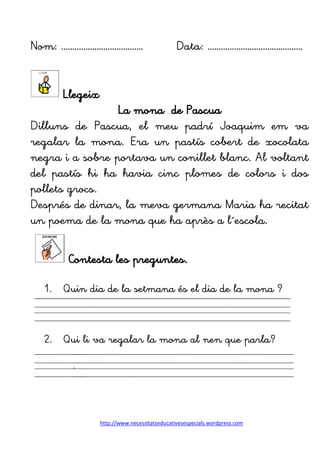 http://www.necessitatseducativesespecials.wordpress.com
Nom: ………………………………. Data: …………………………………….
Llegeix
La mona de Pascua
Dilluns de Pascua, el meu padrí Joaquim em va
regalar la mona. Era un pastís cobert de xocolata
negra i a sobre portava un conillet blanc. Al voltant
del pastís hi ha havia cinc plomes de colors i dos
pollets grocs.
Després de dinar, la meva germana Maria ha recitat
un poema de la mona que ha après a l´escola.
Contesta les preguntes.
1. Quin dia de la setmana és el dia de la mona ?
2. Qui li va regalar la mona al nen que parla?
.
 