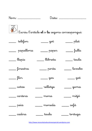 http://www.necessitatseducativesespecials.wordpress.com
Nom: ……………………………… Data: …………………………………….
Escriu l’article el o la segons correspongui:
____ telèfon ____ got ____ plat
____ papallona ____ paper ____ fulla
____ llapis ____ llibreta ____ taula
____ finestra ____ porta ____ lavabo
____ flor ____ gos ____ gat
____ cotxe ____ rellotge ____ goma
____ cartera ____ mona ____ mitjó
____ peix ____ moneda ____ sofà
____ cadira ____ taula ____ tortuga
 