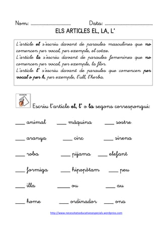 http://www.necessitatseducativesespecials.wordpress.com
Nom: ……………………………… Data: …………………………………….
ELS ARTICLES EL, LA, L’
Escriu l’article el, l’ o la segons correspongui:
___ animal ___ màquina ___ sostre
___ aranya ___ circ ___ sirena
___ roba ___ pijama ___ elefant
___ formiga ___ hipopòtam ___ peu
___ illa ____ ou ___ au
___ home ___ ordinador ___ ona
L’article el s’escriu davant de paraules masculines que no
comencen per vocal, per exemple, el cotxe.
L’article la s’escriu davant de paraules femenines que no
comencen per vocal, per exemple, la flor.
L’article l’ s’escriu davant de paraules que comencen per
vocal o per h, per exemple, l’ull, l’herba.
 