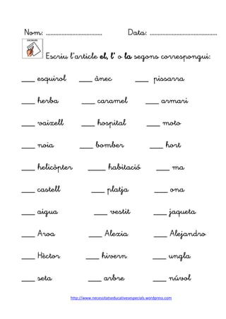 http://www.necessitatseducativesespecials.wordpress.com
Nom: ……………………………… Data: …………………………………….
Escriu l’article el, l’ o la segons correspongui:
___ esquirol ___ ànec ___ pissarra
___ herba ___ caramel ___ armari
___ vaixell ___ hospital ___ moto
___ noia ___ bomber ___ hort
___ helicòpter ____ habitació ___ ma
___ castell ___ platja ___ ona
___ aigua ___ vestit ___ jaqueta
___ Aroa ___ Alexia ___ Alejandro
___ Hèctor ___ hivern ___ ungla
___ seta ___ arbre ___ núvol
 