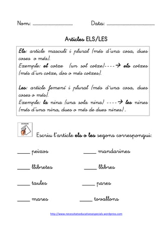 http://www.necessitatseducativesespecials.wordpress.com
Nom: ……………………………… Data: …………………………………….
Articles ELS/LES
Escriu l’article els o les segons correspongui:
____ peixos ____ mandarines
____ llibretes ____ llibres
____ taules ____ pares
____ mares ____ tovallons
Els: article masculí i plural (més d’una cosa, dues
coses o més).
Exemple: el cotxe (un sol cotxe)---- els cotxes
(més d’un cotxe, dos o més cotxes).
Les: article femení i plural (més d´una cosa, dues
coses o més).
Exemple: la nina (una sola nina) ---- les nines
(més d’una nina, dues o més de dues nines) .
 