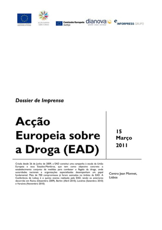 Dossier de Imprensa



Acção
                                                                                       15
Europeia sobre                                                                         Março
                                                                                       2011
a Droga (EAD)
Criada desde 26 de Junho de 2009, a EAD constitui uma campanha à escala da União
Europeia e seus Estados-Membros, que tem como objectivo concreto o
estabelecimento conjunto de medidas para combater o flagelo da droga, onde
autoridades nacionais e organizações especializadas desempenham um papel
fundamental. Mais de 700 compromissos já foram assinados no âmbito da EAD. A
                                                                                   Centro Jean Monnet,
Conferência de Lisboa é o quinto evento realizado pela EAD, tendo os anteriores    Lisboa
decorrido em Roma (Dezembro 2009), Berlim (Abril 2010), Londres (Setembro 2010)
e Varsóvia (Novembro 2010).
 