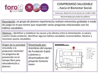 COMPROMISO SALUDABLE
…hacia el Bienestar Social.
Intinerante, Madrid Rio 16 de Octubre de 11:00h-13:00h
Descripción: un grupo de jóvenes reporteros/as realizan entrevistas grabadas a modo
de juego en el que tienen que responder varias preguntas relacionadas con los
hábitos saludables.
Objetivos : identificar y establecer las causas y los efectos entre la alimentación, la salud y
nuestro medio ambiente. Identificar algunos hábitos saludables recomendables. Mostrar y
reconocer pautas saludables.
Los jóvenes realizan entrevistas grabadas a modo de juego en el que tienen que responder varias preguntas relacionadas con los hábitos
saludables.
Las preguntas se hacen a partir de unas tarjetas que pertenecen al juego TRIVIALSALUD*, (propuesta educativa ACTÍVATE3). Las respuestas
son analizadas con la ayuda del equipo dinamizador “los/as reportero/a”. Al acabar el cuestionario la persona entrevistada puede llevarse la
tarjeta con las respuestas por detrás.
Recomendada para todos los públicos
Origen de la actividad:
vinculada a la
propuesta ¡Actívate!
Un programa de
prevención en el
tiempo libre para
educadores/as y
jóvenes.
Dinamizada por:
miembros del equipo
de Fundación Esplai
y jóvenes y
dinamizadores del
proyecto Conecta
Joven
MAPA DE SITUACIÓN
 