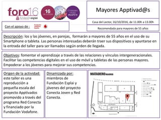 Mayores Apptivad@s
Descripción: Los y las jóvenes, en parejas, formarán a mayores de 55 años en el uso de su
Smartphone o tableta. Las personas interesadas deberán traer sus dispositivos y apuntarse en
la entrada del taller para ser llamados según orden de llegada.
Casa del Lector, 16/10/2016, de 11:00h a 13:00h
Objetivos: Fomentar el aprendizaje a través de las relaciones y vínculos intergeneracionales.
Facilitar las competencias digitales en el uso de móvil y tabletas de las personas mayores.
Empoderar a los y las jóvenes para mejorar sus competencias.
Recomendada para mayores de 55 años
Origen de la actividad:
Este taller es una
reproducción a
pequeña escala del
proyecto Apptivados
promovido a través del
programa Red Conecta
y financiado por la
Fundación Vodafone.
Dinamizada por:
Miembros de
Fundación Esplai y
jóvenes del proyecto
Conecta Joven y Red
Conecta.
MAPA DE SITUACIÓN
Con el apoyo de :
 