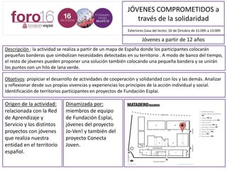 JÓVENES COMPROMETIDOS a
través de la solidaridad
Descripción : La actividad se realiza a partir de un mapa de España donde los y las participantes colocarán
pequeñas banderas que simbolizan necesidades detectadas en su territorio . A modo de banco del tiempo,
el resto de jóvenes pueden proponer una solución, colocando también una pequeña bandera. Y se unirán
los puntos con un hilo de lana verde.
Exteriores Casa del lector, 16 /10/2016 de 11:00h a 13:00h
Objetivos: Propiciar el desarrollo de actividades de cooperación y solidaridad con los y las demás. Analizar
y reflexionar desde sus propias vivencias y experiencias los principios de la acción individual y social.
Identificación de territorios participantes en proyectos de Fundación Esplai.
Jóvenes a partir de 12 años
Origen de la actividad:
relacionada con la Red
de Aprendizaje y
Servicio y los distintos
proyectos con jóvenes
que realiza nuestra
entidad en el territorio
español.
Dinamizada por:
Miembros de equipo
de Fundación Esplai,
jóvenes del proyecto
Jo-Ven! y también del
proyecto Conecta
Joven.
MAPA DE SITUACIÓN
 
