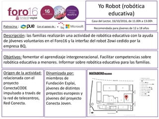 Yo Robot (robótica
educativa)
Descripción: Las familias realizarán una actividad de robótica educativa con la ayuda
de jóvenes voluntarios y voluntarias en el Foro16 y la interfaz del robot Zowi cedido
por la empresa BQ.
Casa del Lector, 16/10/2016, de 11.00h a 13.00h
Objetivos: fomentar el aprendizaje intergeneracional. Facilitar competencias sobre
robótica educativa a menores. Informar sobre robótica educativa para las familias.
Recomendada para jóvenes de 12 a 18 años
Origen de la actividad:
Relacionada con el
proyecto
ConectaCODE,
impulsado a través de
la red de telecentros
Red Conecta.
Dinamizada por:
Miembros de
Fundación Esplai,
jóvenes de distintos
proyectos europeos y
jóvenes del proyecto
Conecta Joven.
MAPA DE SITUACIÓN
Con el apoyo de :Patrocina :
 