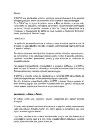 Asturias.
El COPAE tiene además otras funciones, como la de promover el consumo de los alimentos
ecológicos y realizar la difusión y el conocimiento de los sistemas de producción ecológica.
En el COPAE hay un órgano de gobierno, que es el Pleno del Consejo, en el que están
representados los productores, elaboradores, consumidores y la administración del Principado
de Asturias. Entre los vocales que constituyen el Pleno del Consejo se elige el titular de la
Presidencia. El funcionamiento del COPAE se regula mediante un Reglamento de Régimen
Interno, aprobado por el Pleno del Consejo.
La certificación
La certificación es necesaria para que el consumidor tenga la máxima garantía de que los
productos han sido producidos, elaborados, envasados y comercializados según las normas de
la agricultura ecológica.
Para ello, los órganos de control y certificación realizan controles exhaustivos a sus operadores,
así como analíticas de los productos para detectar posibles residuos de pesticidas, antibióticos,
organismos modificados genéticamente, aditivos y otras sustancias no autorizadas en
producción ecológica.
Para asegurar la independencia e imparcialidad en el proceso de certificación, en el COPAE
existe un Comité de Certificación, constituido por técnicos de la administración del Principado de
Asturias cualificados en materia de producción agraria ecológica.
El COPAE se encuentra en fase de implantación de la Norma EN 45011 sobre entidades de
certificación de producto para ofrecer una certificación pública y de calidad.
Con el fin de defender una certificación pública, el COPAE es socio de Intereco, asociación sin
ánimo de lucro que agrupa a las Autoridades Públicas de control de la agricultura ecológica, para
realizar acciones conjuntas en el desarrollo de la agricultura ecológica.
La producción ecológica en Asturias
En Asturias existen unas condiciones naturales excepcionales para producir alimentos
ecológicos.
El clima y suelo de la región permiten que la práctica de la agricultura ecológica sea totalmente
viable para producción de frutales, huerta y otros cultivos gracias a la abundancia de agua y a la
riqueza en materia orgánica del suelo.
Los prados y pastizales de los montes de Asturias suponen una gran base para el desarrollo de
una ganadería ecológica ligada a la tierra, donde se pueden obtener productos de excelente
calidad, como carne, leche, miel, quesos, huevos, etc.
 