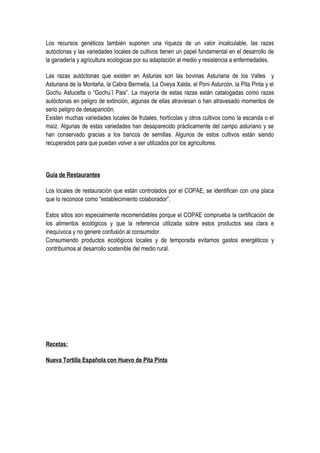 Los recursos genéticos también suponen una riqueza de un valor incalculable, las razas
autóctonas y las variedades locales de cultivos tienen un papel fundamental en el desarrollo de
la ganadería y agricultura ecológicas por su adaptación al medio y resistencia a enfermedades.
Las razas autóctonas que existen en Asturias son las bovinas Asturiana de los Valles y
Asturiana de la Montaña, la Cabra Bermella, La Oveya Xalda, el Poni Asturcón, la Pita Pinta y el
Gochu Astucelta o “Gochu´l Pais”. La mayoría de estas razas están catalogadas como razas
autóctonas en peligro de extinción, algunas de ellas atraviesan o han atravesado momentos de
serio peligro de desaparición.
Existen muchas variedades locales de frutales, hortícolas y otros cultivos como la escanda o el
maíz. Algunas de estas variedades han desaparecido prácticamente del campo asturiano y se
han conservado gracias a los bancos de semillas. Algunos de estos cultivos están siendo
recuperados para que puedan volver a ser utilizados por los agricultores.
Guía de Restaurantes
Los locales de restauración que están controlados por el COPAE, se identifican con una placa
que lo reconoce como “establecimiento colaborador”.
Estos sitios son especialmente recomendables porque el COPAE comprueba la certificación de
los alimentos ecológicos y que la referencia utilizada sobre estos productos sea clara e
inequívoca y no genere confusión al consumidor.
Consumiendo productos ecológicos locales y de temporada evitamos gastos energéticos y
contribuimos al desarrollo sostenible del medio rural.
Recetas:
Nueva Tortilla Española con Huevo de Pita Pinta
 