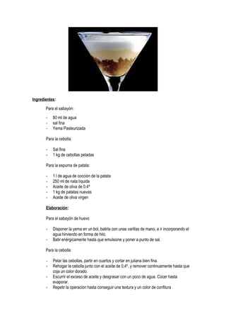 Ingredientes:
Para el sabayón:
- 80 ml de agua
- sal fina
- Yema Pasteurizada
Para la cebolla:
- Sal fina
- 1 kg de cebollas peladas
Para la espuma de patata:
- 1 l de agua de cocción de la patata
- 250 ml de nata líquida
- Aceite de oliva de 0,4º
- 1 kg de patatas nuevas
- Aceite de oliva virgen
Elaboración:
Para el sabayón de huevo
- Disponer la yema en un bol, batirla con unas varillas de mano, e ir incorporando el
agua hirviendo en forma de hilo.
- Batir enérgicamente hasta que emulsione y poner a punto de sal.
Para la cebolla:
- Pelar las cebollas, partir en cuartos y cortar en juliana bien fina.
- Rehogar la cebolla junto con el aceite de 0,4º, y remover continuamente hasta que
coja un color dorado.
- Escurrir el exceso de aceite y desgrasar con un poco de agua. Cocer hasta
evaporar.
- Repetir la operación hasta conseguir una textura y un color de confitura
 