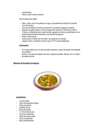 caramelizada.
- Poner a punto de sal y reservar.
Para la espuma de patata:
- Pelar, cortar y hervir las patatas con agua y sal partiendo de líquido frío durante
unos 30 minutos.
- Una vez terminada la cocción, se escurren y se reserva el agua de cocerlas.
- Disponer la patata cocida y 100 gr de agua de la cocción en Thermomix a 60º C.
- Triturar e ir añadiendo poco a poco la nata, siguiendo el mismo procedimiento con el
aceite hasta emulsionar finamente y de manera homogénea.
- Poner a punto de sal.
- Colar el puré y rellenar con él el sifón, con ayuda de un embudo.
- Cargar el sifón y mantener en baño maría a 70º C aproximadamente.
Terminación:
- En la parte inferior de una copa de cóctel, disponer un poco de cebolla caramelizada
muy caliente.
- Encima, una capa de sabayón de huevo, espuma de patata. Decorar con un cordón
de aceite de oliva.
Menestra de Hortalizas Ecológicas
Ingredientes:
- 1 dcl de aceite
- 150 gr de panceta en dados
- 150 gr de cebolla
- 2 dientes de ajo
- 250 gr de tomate
- 1, 5 l de fondo de ave
- 150 gr de zanahorias
- 150 gr de judías verdes
- 150 gr de guisantes
- 500 gr de alcachofas
 