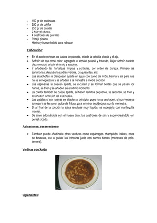 - 150 gr de espinacas
- 250 gr de coliflor
- 250 gr de patatas
- 2 huevos duros.
- 4 costrones de pan frito
- Perejil picado
- Harina y huevo batido para rebozar
Elaboración:
• En el aceite rehogar los dados de panceta, añadir la cebolla picada y el ajo.
• Sofreir sin que tome color, agregarle el tomate pelado y triturado. Dejar sofreir durante
diez minutos, añadir el fondo y sazonar.
• Ir añadiendo las hortalizas limpias y cortadas, por orden de dureza. Primero las
zanahorias, después las judías verdes, los guisantes, etc.
• Las alcachofas se blanquean aparte en agua con zumo de limón, harina y sal para que
no se ennegrezcan y se añaden a la menestra a media cocción.
• Las espinacas se cuecen aparte, se escurren y se forman bolitas que se pasan por
harina, se fríen y se añaden en el último momento.
• La coliflor también se cuece aparte, se hacen ramitos pequeños, se rebozan, se fríen y
se añaden junto con las espinacas.
• Las patatas si son nuevas se añaden al principio, pues no se deshacen, si son viejas se
tornean y se les da un golpe de fritura, para terminar cociéndolas con la menestra.
• Si al final de la cocción la salsa resultase muy líquida, se espesaría con mantequilla
manier.
• Se sirve adornándola con el huevo duro, los costrones de pan y espolvoreándola con
perejil picado.
Aplicaciones/ observaciones:
• También puede añadírsele otras verduras como espárragos, champiñón, habas, coles
de bruselas, etc. o guisar las verduras junto con carnes tiernas (menestra de pollo,
ternera).
Verdinas con Xaldu
Ingredientes:
 