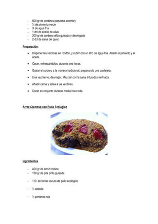 - 500 gr de verdinas (cosecha anterior)
- ¼ de pimiento verde
- 3l de agua fría
- 1 dcl de aceite de oliva
- 200 gr de corderu xaldu guisado y desmigado
- 2 dcl de salsa del guiso
Preparación:
• Disponer las verdinas en rondón, y cubrir con un litro de agua fría. Añadir el pimiento y el
aceite.
• Cocer, refrescándolas, durante tres horas.
• Guisar el cordero a la manera tradicional, preparando una caldereta.
• Una vez tierno, desmigar. Mezclar con la salsa triturada y refinada.
• Añadir carne y salsa a las verdinas.
• Cocer en conjunto durante media hora más.
Arroz Cremoso con Pollo Ecológico
Ingredientes
- 400 gr de arroz bomba
- 150 gr de pita pinta guisada
- 1,5 l de fondo oscuro de pollo ecológico
- ½ cebolla
- ½ pimiento rojo
 