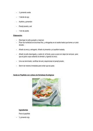 - ½ pimiento verde
- 1 diente de ajo
- Azafrán y pimentón
- Perejil picado y sal
- 1 dcl de aceite
Elaboración
- Desmigar el pollo guisado y reservar.
- Picar las hortalizas en brunoise fina, y rehogarlas en el aceite hasta que tomen un color
dorado.
- Añadir el arroz y rehogarlo. Añadir el pimentón y el azafrán tostado.
- Añadir el pollo desmigado, y sobre él, el fondo, poco a poco sin dejar de remover, para
que el grano vaya soltando el almidón y ligando el arroz.
- Una vez terminado, rectificar de sal y espolvorear el perejil picado.
- Servir de manera inmediata para evitar que se pase.
Xarda en Papillote con Juliana de Hortalizas Ecológicas
Ingredientes
Para el papillote:
- ½ pimiento rojo.
 